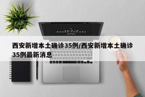 西安新增本土确诊35例/西安新增本土确诊35例最新消息