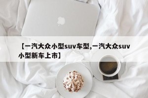【一汽大众小型suv车型,一汽大众suv小型新车上市】 【一汽大众小型suv车型,一汽大众suv小型新车上市】