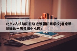 北京2人核酸阳性轨迹涉朝阳两学校(北京朝阳确诊一例是哪个小区)