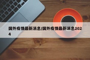 国外疫情最新消息/国外疫情最新消息2024