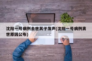 沈阳一号病例去世其子发声(沈阳一号病例离世原因公布)