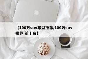 【100万suv车型推荐,100万suv推荐 前十名】 【100万suv车型推荐,100万suv推荐 前十名】