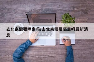 去北京需要隔离吗/去北京需要隔离吗最新消息