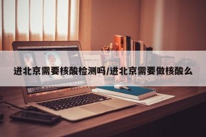 进北京需要核酸检测吗/进北京需要做核酸么
