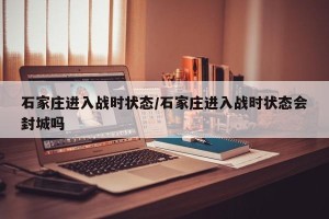 石家庄进入战时状态/石家庄进入战时状态会封城吗