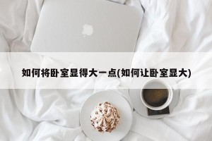 如何将卧室显得大一点(如何让卧室显大)