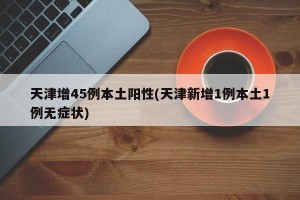 天津增45例本土阳性(天津新增1例本土1例无症状)