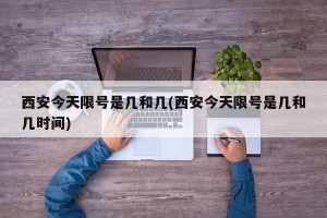 西安今天限号是几和几(西安今天限号是几和几时间)