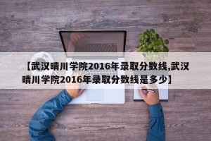 【武汉晴川学院2016年录取分数线,武汉晴川学院2016年录取分数线是多少】 【武汉晴川学院2016年录取分数线,武汉晴川学院2016年录取分数线是多少】