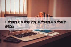 川大和西南交大哪个好/川大和西南交大哪个好就业