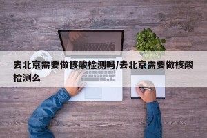 去北京需要做核酸检测吗/去北京需要做核酸检测么
