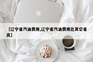 【辽宁省汽油费用,辽宁省汽油费用比其它省高】