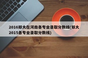 2016郑大在河南各专业录取分数线(郑大2015各专业录取分数线)