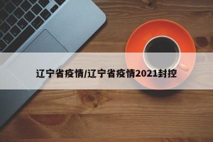 辽宁省疫情/辽宁省疫情2021封控