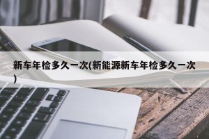 新车年检多久一次(新能源新车年检多久一次)