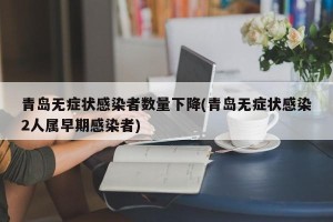 青岛无症状感染者数量下降(青岛无症状感染2人属早期感染者)