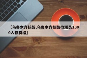 【乌鲁木齐核酸,乌鲁木齐核酸检测员1300人都有编】