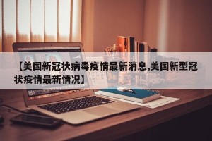 【美国新冠状病毒疫情最新消息,美国新型冠状疫情最新情况】