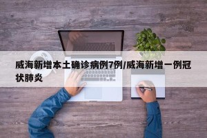 威海新增本土确诊病例7例/威海新增一例冠状肺炎 威海新增本土确诊病例7例/威海新增一例冠状肺炎