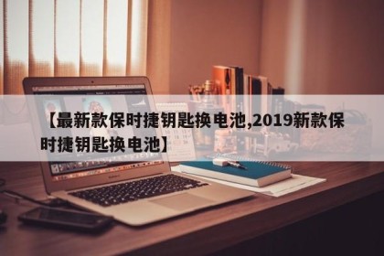 【最新款保时捷钥匙换电池,2019新款保时捷钥匙换电池】