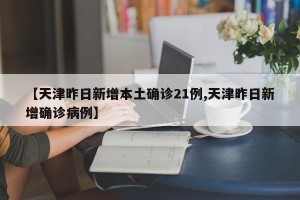 【天津昨日新增本土确诊21例,天津昨日新增确诊病例】