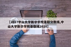 【2017中山大学新华学院录取分数线,中山大学新华学院录取线2020】