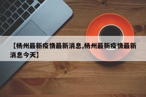 【杨州最新疫情最新消息,杨州最新疫情最新消息今天】