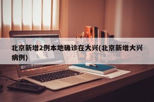 北京新增2例本地确诊在大兴(北京新增大兴病例)