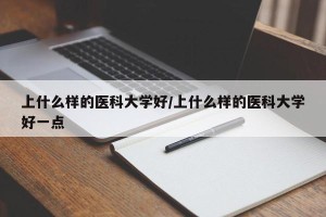 上什么样的医科大学好/上什么样的医科大学好一点