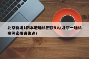 北京新增1例本地确诊密接9人(北京一确诊病例密接者轨迹)