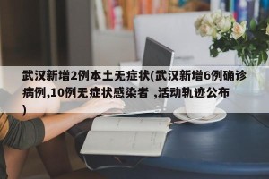 武汉新增2例本土无症状(武汉新增6例确诊病例,10例无症状感染者 ,活动轨迹公布)