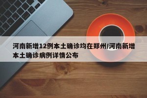 河南新增12例本土确诊均在郑州/河南新增本土确诊病例详情公布
