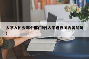 大学入团委哪个部门好(大学进校团委容易吗)