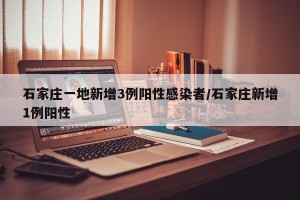 石家庄一地新增3例阳性感染者/石家庄新增1例阳性