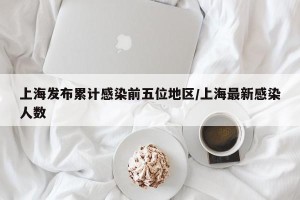 上海发布累计感染前五位地区/上海最新感染人数