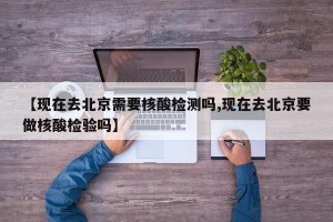【现在去北京需要核酸检测吗,现在去北京要做核酸检验吗】