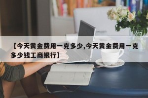 【今天黄金费用一克多少,今天黄金费用一克多少钱工商银行】