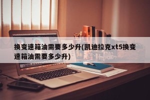 换变速箱油需要多少升(凯迪拉克xt5换变速箱油需要多少升)
