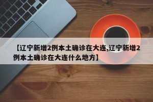 【辽宁新增2例本土确诊在大连,辽宁新增2例本土确诊在大连什么地方】 【辽宁新增2例本土确诊在大连,辽宁新增2例本土确诊在大连什么地方】