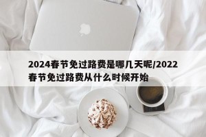 2024春节免过路费是哪几天呢/2022春节免过路费从什么时候开始