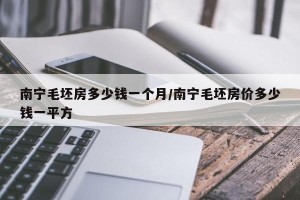 南宁毛坯房多少钱一个月/南宁毛坯房价多少钱一平方