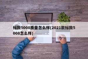 标致5008质量怎么样(2021款标致5008怎么样)
