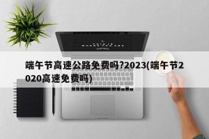 端午节高速公路免费吗?2023(端午节2020高速免费吗)