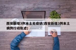 西安新增3例本土无症状(西安新增3例本土病例行动轨迹)