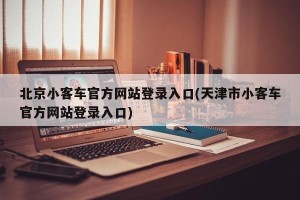 北京小客车官方网站登录入口(天津市小客车官方网站登录入口)