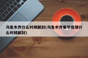 乌鲁木齐什么时候解封(乌鲁木齐春节疫情什么时候解封)
