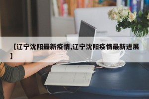 【辽宁沈阳最新疫情,辽宁沈阳疫情最新进展】