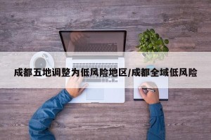 成都五地调整为低风险地区/成都全域低风险