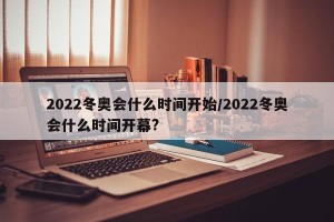 2022冬奥会什么时间开始/2022冬奥会什么时间开幕?