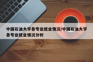 中国石油大学各专业就业情况/中国石油大学各专业就业情况分析